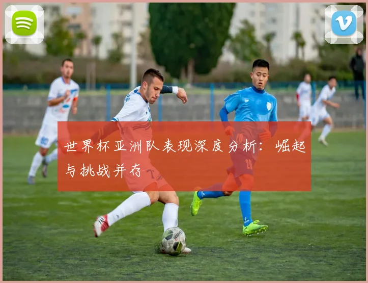 世界杯亚洲队表现深度分析：崛起与挑战并存