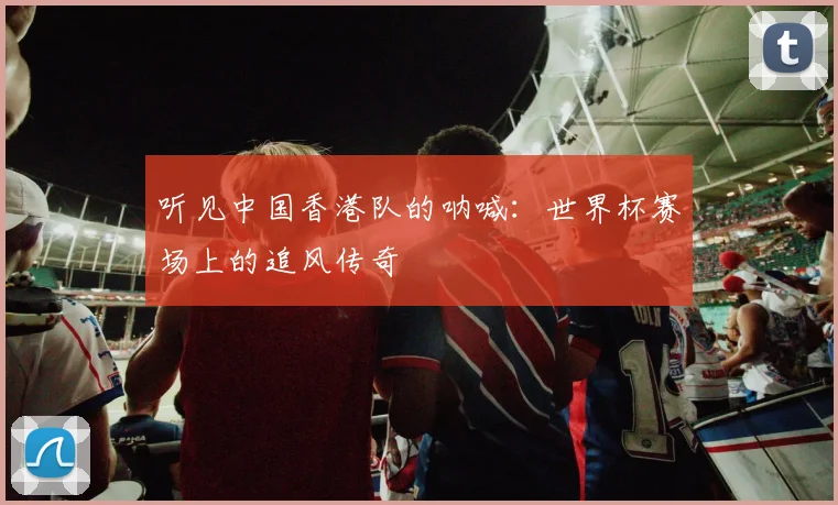 听见中国香港队的呐喊：世界杯赛场上的追风传奇