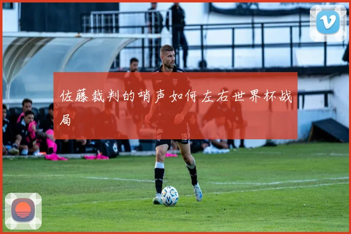 佐藤裁判的哨声如何左右世界杯战局