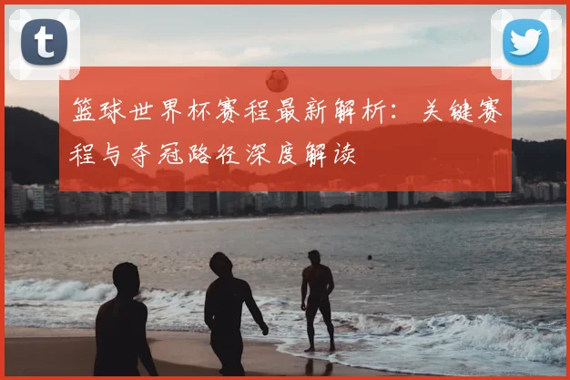 篮球世界杯赛程最新解析：关键赛程与夺冠路径深度解读