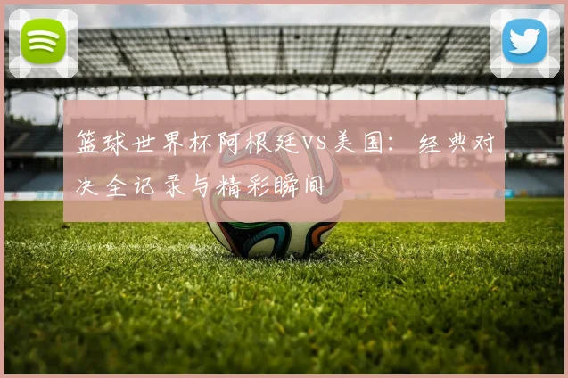 篮球世界杯阿根廷vs美国：经典对决全记录与精彩瞬间