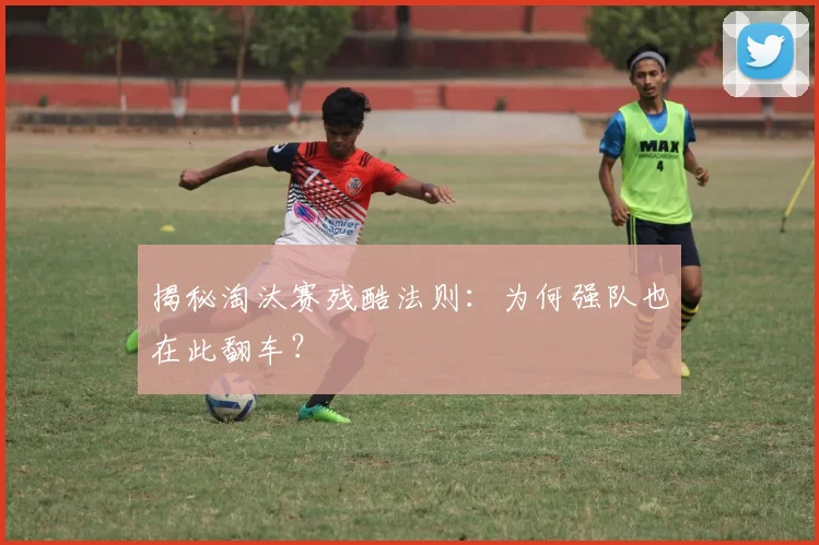 揭秘淘汰赛残酷法则：为何强队也在此翻车？