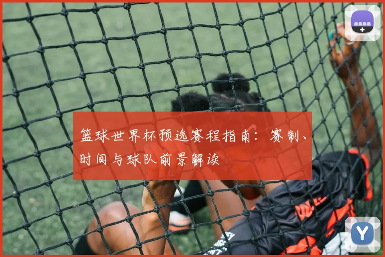 篮球世界杯预选赛程指南：赛制、时间与球队前景解读
