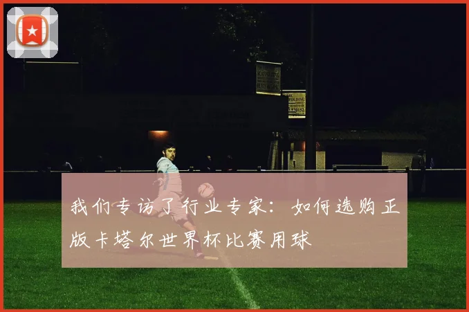 我们专访了行业专家：如何选购正版卡塔尔世界杯比赛用球