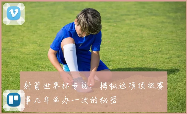 射箭世界杯专访：揭秘这项顶级赛事几年举办一次的秘密